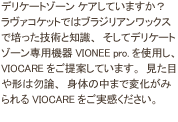 デリケートゾーン ケアしていますか？ラヴァコケットではブラジリアンワックスで培った技術と知識、そしてデリケートゾーン専用機器VIONEE pro.を使用し、VIOCAREをご提案しています。見た目や形は勿論、身体の中まで変化がみられるVIOCAREをご実感ください。