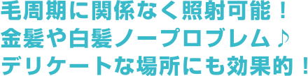 毛周期に関係なく照射可能！金髪や白髪ノープロブレム♪デリケートな場所にも効果的！