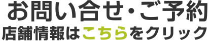 お問い合せ・ご予約　店舗情報はこちらをクリック
