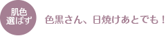 肌色選ばず　色黒さん、日焼けあとでも！